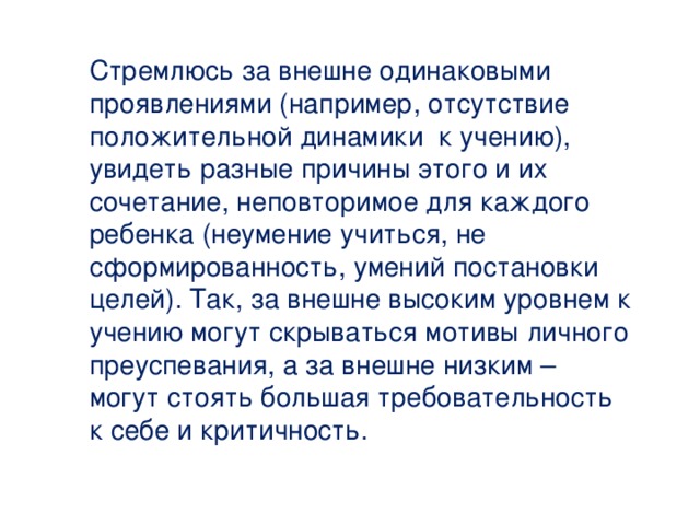 Стремлюсь за внешне одинаковыми проявлениями (например, отсутствие положительной динамики к учению), увидеть разные причины этого и их сочетание, неповторимое для каждого ребенка (неумение учиться, не сформированность, умений постановки целей). Так, за внешне высоким уровнем к учению могут скрываться мотивы личного преуспевания, а за внешне низким – могут стоять большая требовательность к себе и критичность. 