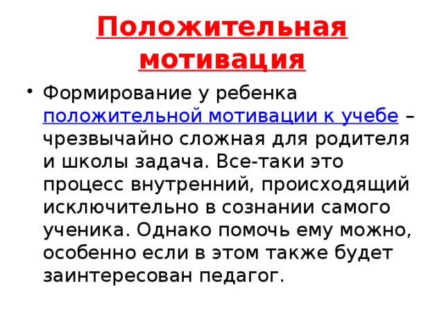 Положительная мотивация Формирование у ребенка  положительной мотивации к учебе  – чрезвычайно сложная для родителя и школы задача. Все-таки это процесс внутренний, происходящий исключительно в сознании самого ученика. Однако помочь ему можно, особенно если в этом также будет заинтересован педагог. 