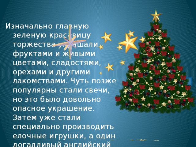 Изначально главную зеленую красавицу торжества украшали фруктами и живыми цветами, сладостями, орехами и другими лакомствами. Чуть позже популярны стали свечи, но это было довольно опасное украшение. Затем уже стали специально производить елочные игрушки, а один догадливый английский телефонист придумал вешать на елку еще и используемые в индустрии связи нити электрических лампочек – прототипы гирлянд. 