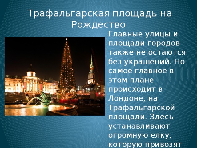  Трафальгарская площадь на Рождество Главные улицы и площади городов также не остаются без украшений. Но самое главное в этом плане происходит в Лондоне, на Трафальгарской площади. Здесь устанавливают огромную елку, которую привозят ежегодно из Норвегии в качестве благодарности за помощь во Второй мировой войне. 