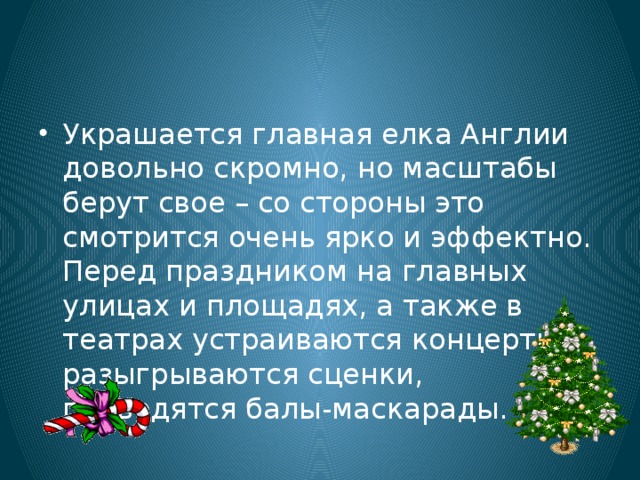 Украшается главная елка Англии довольно скромно, но масштабы берут свое – со стороны это смотрится очень ярко и эффектно. Перед праздником на главных улицах и площадях, а также в театрах устраиваются концерты, разыгрываются сценки, проводятся балы-маскарады. 