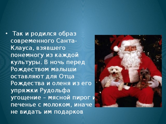   Так и родился образ современного Санта-Клауса, взявшего понемногу из каждой культуры. В ночь перед Рождеством малыши оставляют для Отца Рождества и оленя из его упряжки Рудольфа угощение – мясной пирог и печенье с молоком, иначе не видать им подарков 