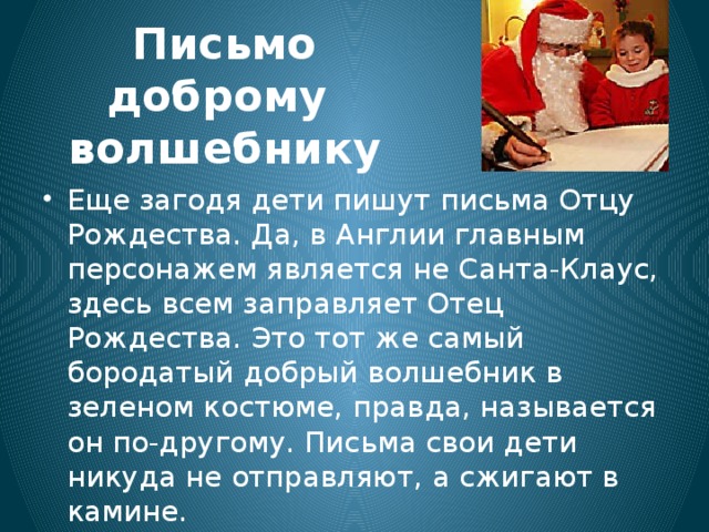 Письмо доброму волшебнику Еще загодя дети пишут письма Отцу Рождества. Да, в Англии главным персонажем является не Санта-Клаус, здесь всем заправляет Отец Рождества. Это тот же самый бородатый добрый волшебник в зеленом костюме, правда, называется он по-другому. Письма свои дети никуда не отправляют, а сжигают в камине. 