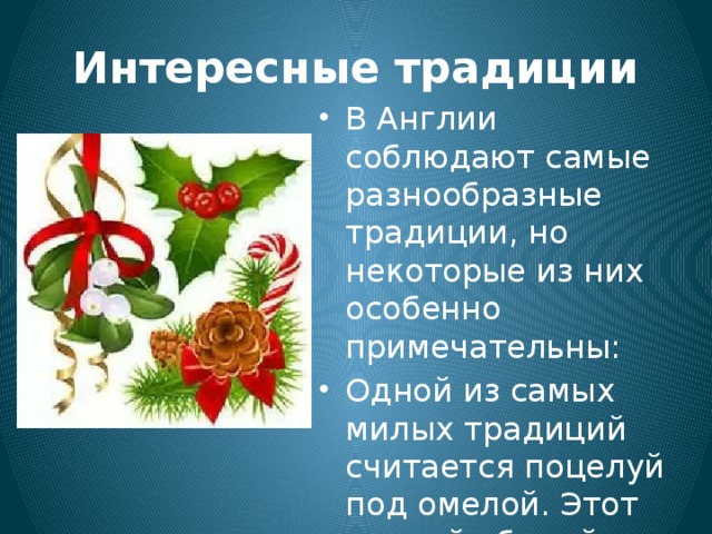 Интересные традиции В Англии соблюдают самые разнообразные традиции, но некоторые из них особенно примечательны: Одной из самых милых традиций считается поцелуй под омелой. Этот старый обычай используется до сих пор, когда англичане отмечают Рождество. 