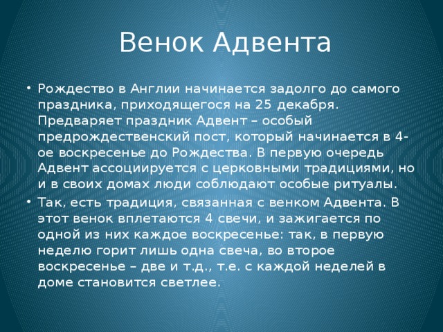  Венок Адвента Рождество в Англии начинается задолго до самого праздника, приходящегося на 25 декабря. Предваряет праздник Адвент – особый предрождественский пост, который начинается в 4-ое воскресенье до Рождества. В первую очередь Адвент ассоциируется с церковными традициями, но и в своих домах люди соблюдают особые ритуалы. Так, есть традиция, связанная с венком Адвента. В этот венок вплетаются 4 свечи, и зажигается по одной из них каждое воскресенье: так, в первую неделю горит лишь одна свеча, во второе воскресенье – две и т.д., т.е. с каждой неделей в доме становится светлее. 