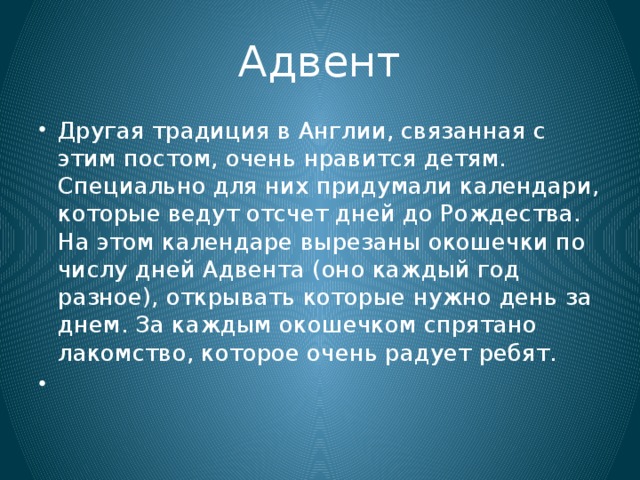 Адвент Другая традиция в Англии, связанная с этим постом, очень нравится детям. Специально для них придумали календари, которые ведут отсчет дней до Рождества. На этом календаре вырезаны окошечки по числу дней Адвента (оно каждый год разное), открывать которые нужно день за днем. За каждым окошечком спрятано лакомство, которое очень радует ребят.   