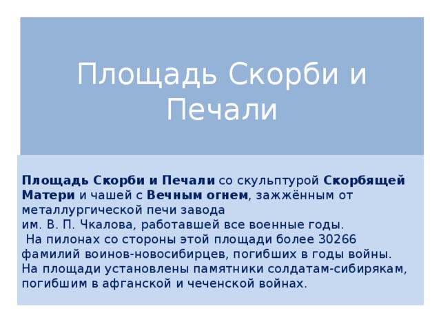 Площадь Скорби и Печали   Площадь Скорби и Печали со скульптурой Скорбящей Матери и чашей с Вечным огнем , зажжённым от металлургической печи завода им. В. П. Чкалова, работавшей все военные годы.  На пилонах со стороны этой площади более 30266 фамилий воинов-новосибирцев, погибших в годы войны. На площади установлены памятники солдатам-сибирякам, погибшим в афганской и чеченской войнах.   