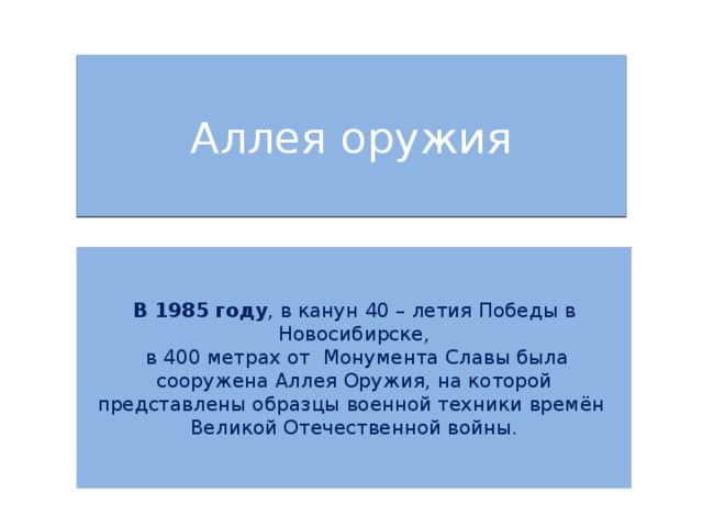 Аллея оружия   В 1985 году , в канун 40 – летия Победы в Новосибирске,  в 400 метрах от Монумента Славы была сооружена Аллея Оружия, на которой представлены образцы военной техники времён Великой Отечественной войны. 