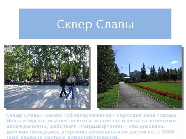 Сквер Славы  Сквер Славы - самая «облагороженная» парковая зона города Новосибирска: осуществляется постоянный уход за зелёными насаждениями, работают «ландшафтники», оборудованы детские площадки, устроены диагональные дорожки, с 2009 года введена система видеонаблюдения. 