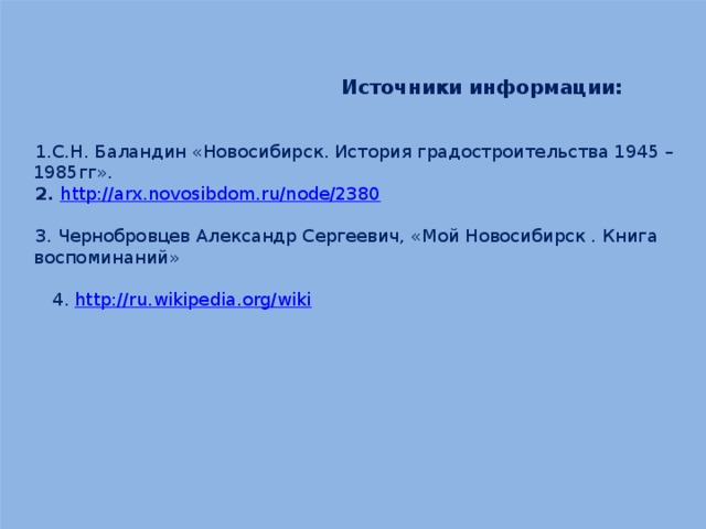     Источники информации: С.Н. Баландин «Новосибирск. История градостроительства 1945 – 1985гг».  http://arx.novosibdom.ru/node/2380 3. Чернобровцев Александр Сергеевич, «Мой Новосибирск . Книга воспоминаний»  4. http://ru.wikipedia.org/wiki 