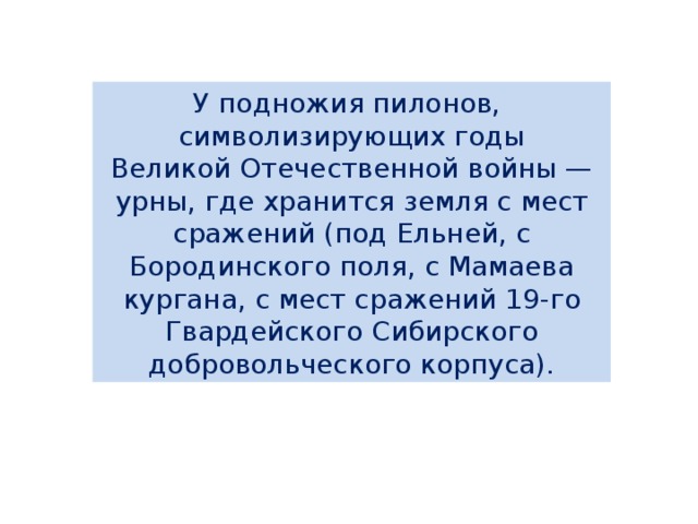 У подножия пилонов,   символизирующих годы  Великой Отечественной войны — урны, где хранится земля с мест сражений (под Ельней, с Бородинского поля, с Мамаева кургана, с мест сражений 19-го Гвардейского Сибирского добровольческого корпуса). 