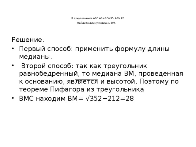 В треугольнике ABC AB=BC=35, AC=42.  Найдите длину медианы BM.      Решение. Первый способ: применить формулу длины медианы.  Второй способ: так как треугольник равнобедренный, то медиана BM, проведенная к основанию, является и высотой. Поэтому по теореме Пифагора из треугольника BMC находим BM= √352−212=28   