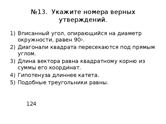 № 13. Укажите номера верных утверждений. Вписанный угол, опирающийся на диаметр окружности, равен 90 0 . Диагонали квадрата пересекаются под прямым углом. Длина вектора равна квадратному корню из суммы его координат. Гипотенуза длиннее катета. Подобные треугольники равны.  124 