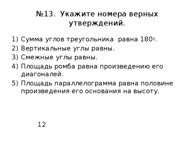 № 13. Укажите номера верных утверждений. Сумма углов треугольника равна 180 0 . Вертикальные углы равны. Смежные углы равны. Площадь ромба равна произведению его диагоналей. Площадь параллелограмма равна половине произведения его основания на высоту.  12 