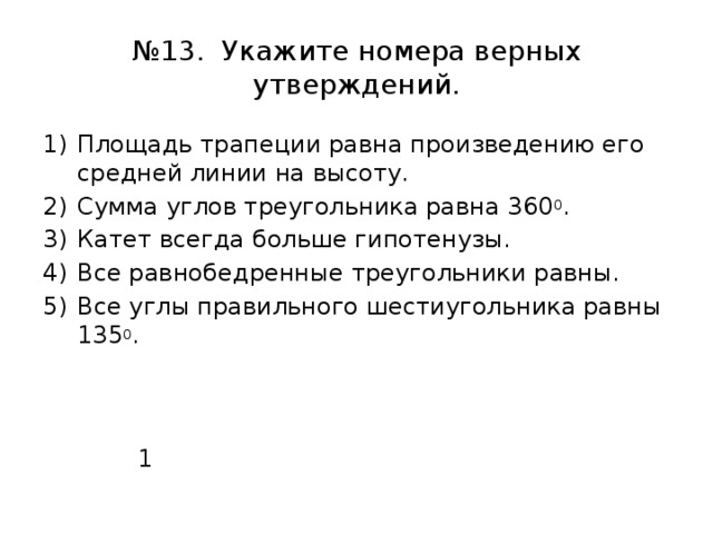 № 13. Укажите номера верных утверждений. Площадь трапеции равна произведению его средней линии на высоту. Сумма углов треугольника равна 360 0 . Катет всегда больше гипотенузы. Все равнобедренные треугольники равны. Все углы правильного шестиугольника равны 135 0 .  1 