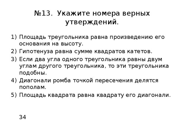 № 13. Укажите номера верных утверждений. Площадь треугольника равна произведению его основания на высоту. Гипотенуза равна сумме квадратов катетов. Если два угла одного треугольника равны двум углам другого треугольника, то эти треугольника подобны. Диагонали ромба точкой пересечения делятся пополам. Площадь квадрата равна квадрату его диагонали.  34 