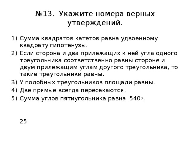 № 13. Укажите номера верных утверждений. Сумма квадратов катетов равна удвоенному квадрату гипотенузы. Если сторона и два прилежащих к ней угла одного треугольника соответственно равны стороне и двум прилежащим углам другого треугольника, то такие треугольники равны. У подобных треугольников площади равны. Две прямые всегда пересекаются. Сумма углов пятиугольника равна 540 0 .  25 
