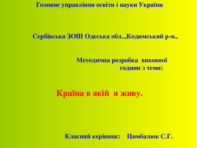 Головне управління освіти і науки України     C ербівська ЗОШ Одеська обл..,Кодимський р-н.,      Методична розробка виховної      години з теми:   Країна в якій я живу.          Класний керівник: Цимбалюк С.Г.     