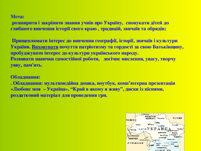 Мета:  розширити і закріпити знання учнів про Україну , спонукати дітей до глибшого вивчення історії свого краю , традицій, звичаїв та обрядів;   Прищеплювати інтерес до вивчення географії, історії, звичаїв і культури України. Виховувати почуття патріотизму та гордості за свою Батьківщину, пробуджувати інтерес до культури українського народу. Розвивати навички самостійної роботи, логічне мислення, увагу, творчу уяву, пам'ять.  Обладнання: . Обладнання: мультимедійна дошка, ноутбук, комп’ютерна презентація «Любове моя – Україна», “Край в якому я живу”, диски із піснями, роздатковий матеріал для проведення гри. 