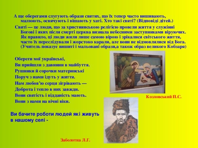 А ще оберегами слугують образи святих, що їх тепер часто вишивають, малюють, освячують і вішають у хаті. Хто такі святі? (Відповіді дітей.)  Святі — це люди, що за християнською релігією провели життя у служінні Богові і яких після смерті церква визнала небесними заступниками віруючих. Як правило, ці люди жили лише самою вірою і зрікалися світського життя, часто їх переслідували і жорстоко карали, але вони не відмовлялися від Бога. (Учитель показує вишиті і мальовані образи,а також образ великого Кобзаря)   Обереги мої українські,  Ви прийшли з давнини в майбуття.  Рушники й сорочки материнські  Поруч з нами ідуть у життя.  Нам любов’ю серця зігрівають —  Доброта і тепло в них завжди.  Вони святість і відданість мають.  Вони з нами на вічні віки.  Козловський П.С. Ви бачите роботи людей які живуть в нашому селі - Заболотна Л.Г. 