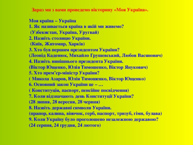 Зараз ми з вами проведемо вікторину «Моя Україна».  Моя країна – Україна 1. Як називається країна в якій ми живемо?  (Узбекистан, Україна, Уругвай) 2. Назвіть столицю України.  (Київ, Житомир, Харків) 3. Хто був першим президентом України? (Леонід Каденюк, Михайло Грушевський, Любов Васянович) 4. Назвіть нинішнього президента України. (Віктор Ющенко, Юлія Тимошенко, Віктор Янукович) 5. Хто прем’єр-міністр України? ( Микола Азаров, Юлія Тимошенко, Віктор Ющенко) 6. Основний закон України це – … ( Конституція, паспорт, пенсійне посвідчення) 7. Коли відзначають день Конституції України? (28 липня, 28 вересня, 28 червня) 8. Назвіть державні символи України. (прапор, калина, віночок, герб, паспорт, тризуб, гімн, булава) 9. Коли Україну було проголошено незалежною державою? (24 серпня, 24 грудня, 24 лютого) 