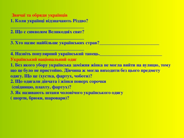  Звичаї та обряди українців 1. Коли українці відзначають Різдво? ________________________________ 2. Що є символом Великодніх свят? ________________________________ 3. Хто назве найбільше українських страв? __________________________ ________________________________ 4. Назвіть популярний український танець. ___________________________ Український національний одяг 1. Без якого убору українська заміжня жінка не могла вийти на вулицю, тому що це було не пристойно. Дівчина ж могла виходити без цього предмету одягу. Що це (хустка, фартух, чоботи)? 2. Що одягали дівчата і жінки поверх сорочки  (спідницю, плахту, фартух)? 3. Як називають штани чоловічого українського одягу ( шорти, брюки, шаровари)?     