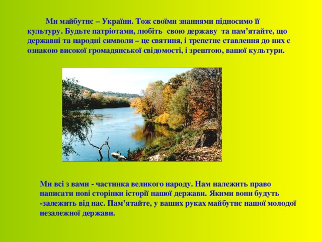  Ми майбутнє – України. Тож своїми знаннями підносимо її культуру. Будьте патріотами, любіть свою державу та пам’ятайте, що державні та народні символи – це святиня, і трепетне ставлення до них є ознакою високої громадянської свідомості, і зрештою, вашої культури.  Ми всі з вами - частинка великого народу. Нам належить право написати нові сторінки історії нашої держави. Якими вони будуть -залежить від нас. Пам’ятайте, у ваших руках майбутнє нашої молодої незалежної держави. 