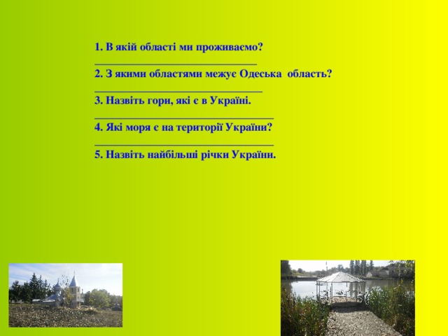  1. В якій області ми проживаємо? _____________________________ 2. З якими областями межує Одеська область? ______________________________ 3 . Назвіть гори, які є в Україні. ________________________________ 4 . Які моря є на території України? ________________________________ 5 . Назвіть найбільші річки України. 