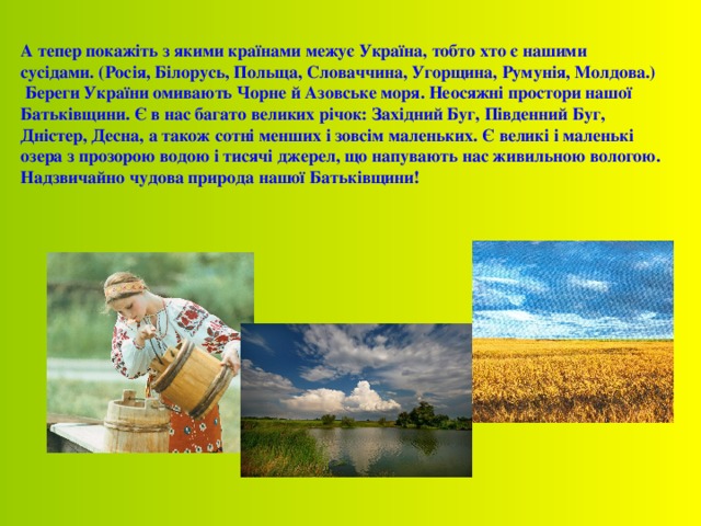 А тепер покажіть з якими країнами межує Україна, тобто хто є нашими сусідами. (Росія, Білорусь, Польща, Словаччина, Угорщина, Румунія, Молдова.)  Береги України омивають Чорне й Азовське моря. Неосяжні простори нашої Батьківщини. Є в нас багато великих річок: Західний Буг, Південний Буг, Дністер, Десна, а також сотні менших і зовсім маленьких. Є великі і маленькі озера з прозорою водою і тисячі джерел, що напувають нас живильною вологою. Надзвичайно чудова природа нашої Батьківщини!  