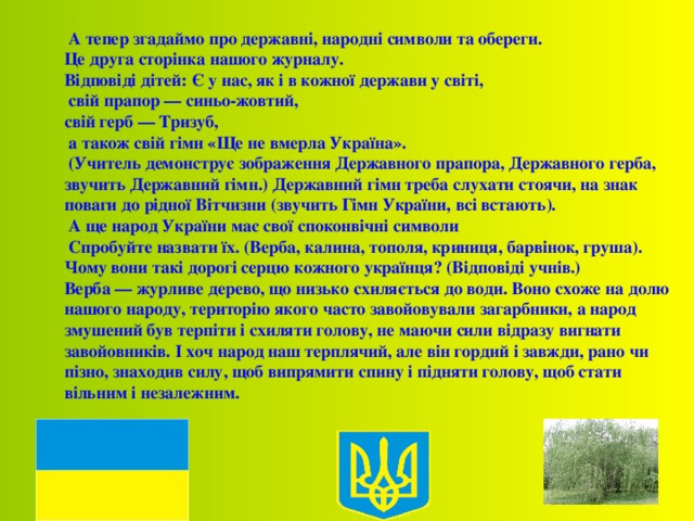  А тепер згадаймо про державні, народні символи та обереги. Це друга сторінка нашого журналу. Відповіді дітей: Є у нас, як і в кожної держави у світі,  свій прапор — синьо-жовтий, свій герб — Тризуб,  а також свій гімн «Ще не вмерла Україна».  (Учитель демонструє зображення Державного прапора, Державного герба, звучить Державний гімн.) Державний гімн треба слухати стоячи, на знак поваги до рідної Вітчизни (звучить Гімн України, всі встають).  А ще народ України має свої споконвічні символи  Спробуйте назвати їх. (Верба, калина, тополя, криниця, барвінок, груша). Чому вони такі дорогі серцю кожного українця? (Відповіді учнів.) Верба — журливе дерево, що низько схиляється до води. Воно схоже на долю нашого народу, територію якого часто завойовували загарбники, а народ змушений був терпіти і схиляти голову, не маючи сили відразу вигнати завойовників. І хоч народ наш терплячий, але він гордий і завжди, рано чи пізно, знаходив силу, щоб випрямити спину і підняти голову, щоб стати вільним і незалежним. 