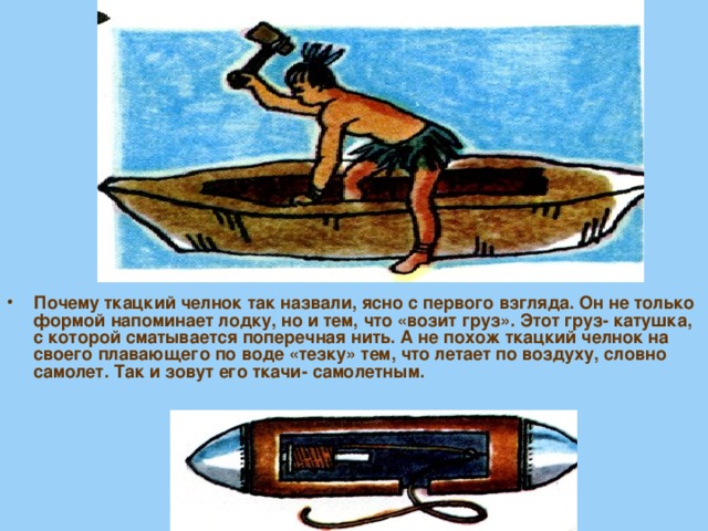 Почему ткацкий челнок так назвали, ясно с первого взгляда. Он не только формой напоминает лодку, но и тем, что «возит груз». Этот груз- катушка, с которой сматывается поперечная нить. А не похож ткацкий челнок на своего плавающего по воде «тезку» тем, что летает по воздуху, словно самолет. Так и зовут его ткачи- самолетным. 