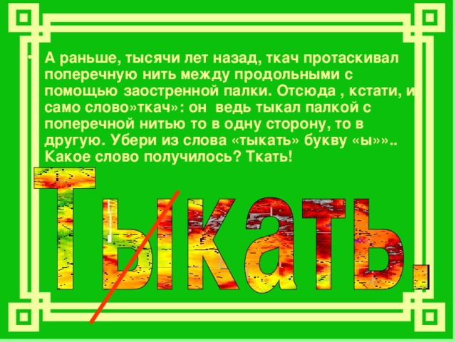 А раньше, тысячи лет назад, ткач протаскивал поперечную нить между продольными с помощью заостренной палки. Отсюда , кстати, и само слово»ткач»: он ведь тыкал палкой с поперечной нитью то в одну сторону, то в другую. Убери из слова «тыкать» букву «ы»».. Какое слово получилось? Ткать! 