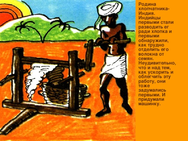 Родина хлопчатника- Индия. Индийцы первыми стали разводить ег ради хлопка и первыми обнаружили, как трудно отделить его волокна от семян. Неудивительно, что и над тем, как ускорить и облегчить эту работу, они тоже задумались первыми. И придумали машинку. 