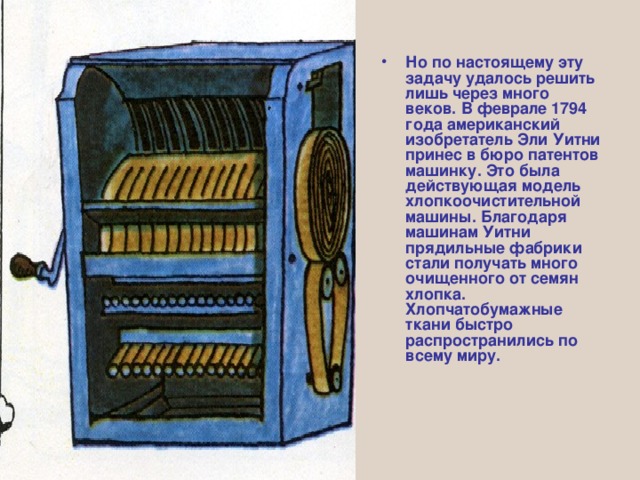 Но по настоящему эту задачу удалось решить лишь через много веков. В феврале 1794 года американский изобретатель Эли Уитни принес в бюро патентов машинку. Это была действующая модель хлопкоочистительной машины. Благодаря машинам Уитни прядильные фабрики стали получать много очищенного от семян хлопка. Хлопчатобумажные ткани быстро распространились по всему миру. 