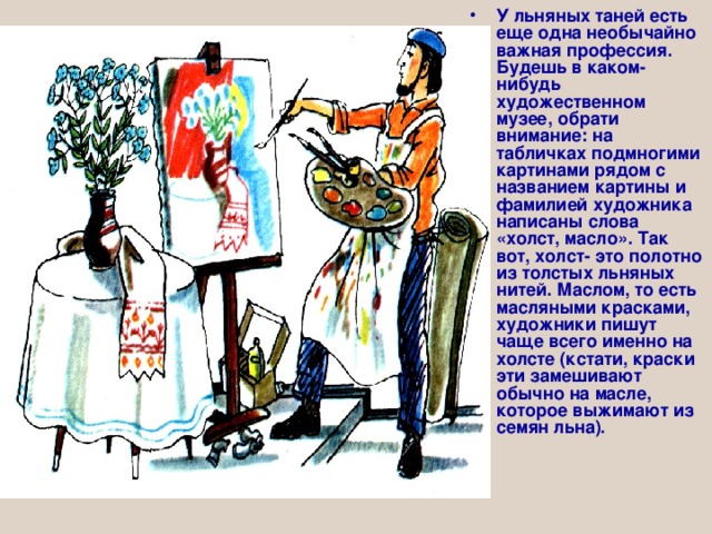 У льняных таней есть еще одна необычайно важная профессия. Будешь в каком-нибудь художественном музее, обрати внимание: на табличках подмногими картинами рядом с названием картины и фамилией художника написаны слова «холст, масло». Так вот, холст- это полотно из толстых льняных нитей. Маслом, то есть масляными красками, художники пишут чаще всего именно на холсте (кстати, краски эти замешивают обычно на масле, которое выжимают из семян льна). 