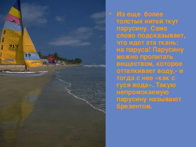 Из еще более толстых нитей ткут парусину. Само слово подсказывает, что идет эта ткань: на паруса! Парусину можно пропитать веществом, которое отталкивает воду,- и тогда с нее «как с гуся вода». Такую непромокаемую парусину называют брезентом. 