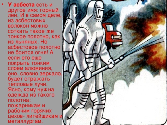 У асбеста есть и другое имя: горный лен. И в самом деле, из асбестовых волокон можно соткать такое же тонкое полотно, как из льняных. Но асбестовое полотно не боится огня! А если его еще покрыть тонким слоем алюминия, оно, словно зеркало, будет отражать тепловые лучи. Ясно, кому нужна одежда из такого полотна: пожарникам и рабочим горячих цехов- литейщикам и металлургам. 