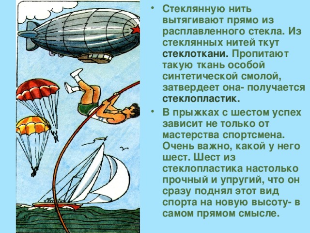 Стеклянную нить вытягивают прямо из расплавленного стекла. Из стеклянных нитей ткут стеклоткани. Пропитают такую ткань особой синтетической смолой, затвердеет она- получается стеклопластик. В прыжках с шестом успех зависит не только от мастерства спортсмена. Очень важно, какой у него шест. Шест из стеклопластика настолько прочный и упругий, что он сразу поднял этот вид спорта на новую высоту- в самом прямом смысле. 