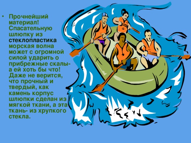 Прочнейший материал! Спасательную шлюпку из стеклопластика морская волна может с огромной силой ударить о прибрежные скалы- а ей хоть бы что! Даже не верится, что прочный и твердый, как камень корпус шлюпки сделан из мягкой ткани, а эта ткань- из хрупкого  стекла. 