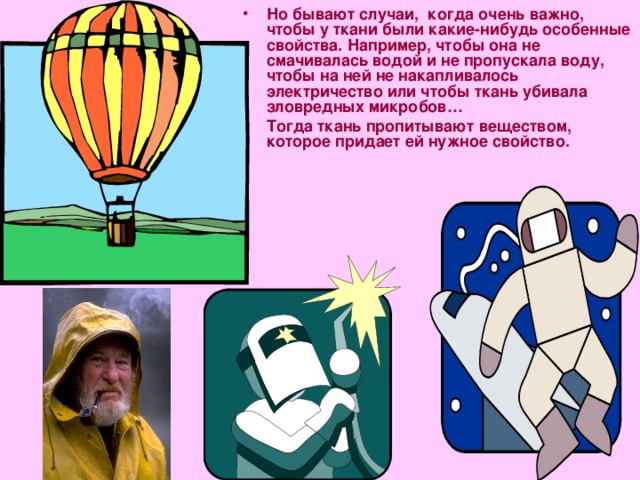 Но бывают случаи, когда очень важно, чтобы у ткани были какие-нибудь особенные свойства. Например, чтобы она не смачивалась водой и не пропускала воду, чтобы на ней не накапливалось электричество или чтобы ткань убивала зловредных микробов… Тогда ткань пропитывают веществом, которое придает ей нужное свойство. 