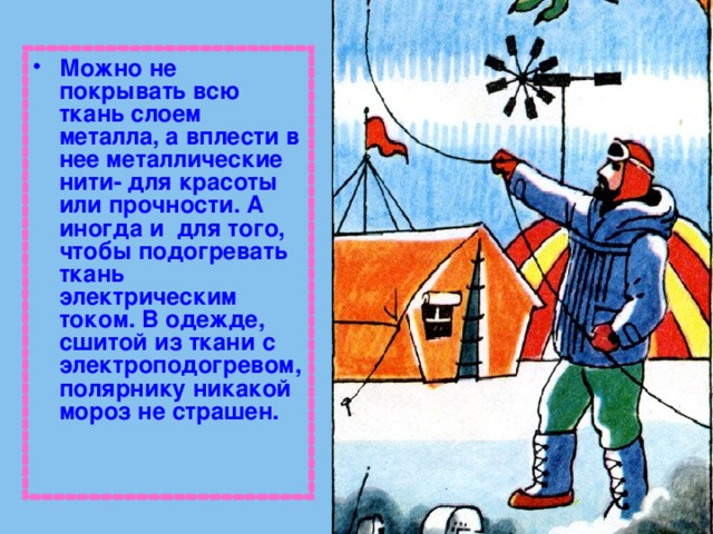Можно не покрывать всю ткань слоем металла, а вплести в нее металлические нити- для красоты или прочности. А иногда и для того, чтобы подогревать ткань электрическим током. В одежде, сшитой из ткани с электроподогревом, полярнику никакой мороз не страшен. 