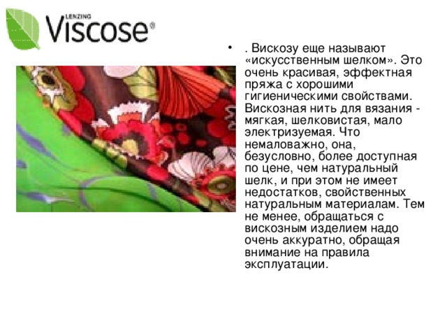 . Вискозу еще называют «искусственным шелком». Это очень красивая, эффектная пряжа с хорошими гигиеническими свойствами. Вискозная нить для вязания - мягкая, шелковистая, мало электризуемая. Что немаловажно, она, безусловно, более доступная по цене, чем натуральный шелк, и при этом не имеет недостатков, свойственных натуральным материалам. Тем не менее, обращаться с вискозным изделием надо очень аккуратно, обращая внимание на правила эксплуатации.    