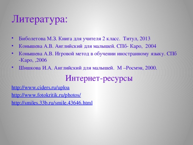 Литература: Биболетова М.З. Книга для учителя 2 класс. Титул, 2013 Конышева А.В. Английский для малышей. СПб- Каро, 2004 Конышева А.В. Игровой метод в обучении иностранному языку. СПб -Каро, ,2006 Шишкова И.А. Английский для малышей. М –Росмэн, 2000.  Интернет-ресурсы http://www.ciders.ru/uploa http://www.fotokritik.ru/photos/ http :// smiles .33 b . ru / smile .43646. html