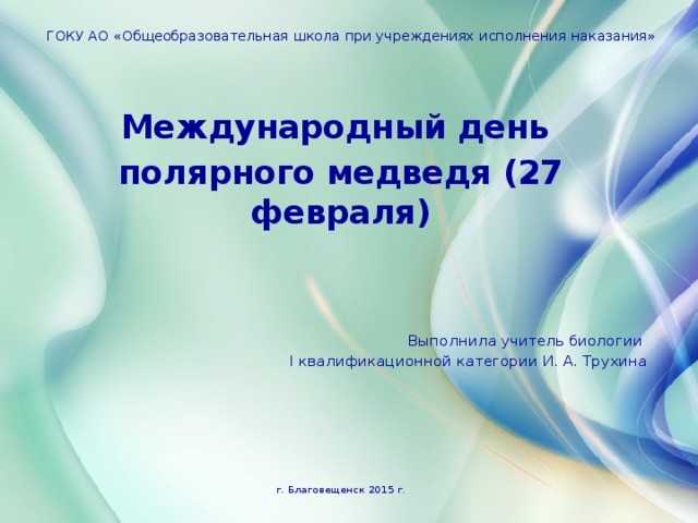 ГОКУ АО «Общеобразовательная школа при учреждениях исполнения наказания» Международный день полярного медведя (27 февраля) Выполнила учитель биологии I квалификационной категории И. А. Трухина г. Благовещенск 2015 г. 