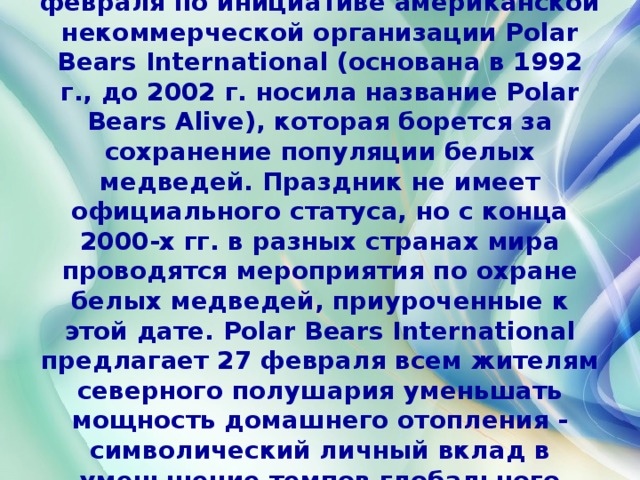 Международный день белого медведя (International Polar Bear Day) проводится ежегодно 27 февраля по инициативе американской некоммерческой организации Polar Bears International (основана в 1992 г., до 2002 г. носила название Polar Bears Alive), которая борется за сохранение популяции белых медведей. Праздник не имеет официального статуса, но с конца 2000-х гг. в разных странах мира проводятся мероприятия по охране белых медведей, приуроченные к этой дате. Polar Bears International предлагает 27 февраля всем жителям северного полушария уменьшать мощность домашнего отопления - символический личный вклад в уменьшение темпов глобального потепления, которое приводит к сокращению среды обитания белых медведей. 