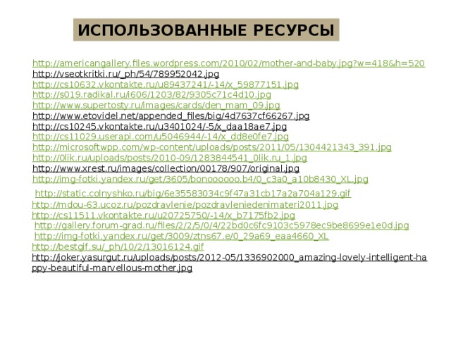 ИСПОЛЬЗОВАННЫЕ РЕСУРСЫ http://americangallery.files.wordpress.com/2010/02/mother-and-baby.jpg?w=418&h=520 http://vseotkritki.ru/_ph/54/789952042.jpg  http://cs10632.vkontakte.ru/u89437241/-14/x_59877151.jpg http://s019.radikal.ru/i606/1203/82/9305c71c4d10.jpg http://www.supertosty.ru/images/cards/den_mam_09.jpg http://www.etovidel.net/appended_files/big/4d7637cf66267.jpg  http://cs10245.vkontakte.ru/u3401024/-5/x_daa18ae7.jpg  http://cs11029.userapi.com/u5046944/-14/x_dd8e0fe7.jpg http://microsoftwpp.com/wp-content/uploads/posts/2011/05/1304421343_391.jpg http://0lik.ru/uploads/posts/2010-09/1283844541_0lik.ru_1.jpg http://www.xrest.ru/images/collection/00178/907/original.jpg  http://img-fotki.yandex.ru/get/3605/bonoooooo.b4/0_c3a0_a10b8430_XL.jpg  http://static.colnyshko.ru/big/6e35583034c9f47a31cb17a2a704a129.gif http://mdou-63.ucoz.ru/pozdravlenie/pozdravleniedenimateri2011.jpg http://cs11511.vkontakte.ru/u20725750/-14/x_b7175fb2.jpg  http://gallery.forum-grad.ru/files/2/2/5/0/4/22bd0c6fc9103c5978ec9be8699e1e0d.jpg  http://img-fotki.yandex.ru/get/3009/ztns67.e/0_29a69_eaa4660_XL http :// bestgif . su /_ ph /10/2/13016124. gif http://joker.yasurgut.ru/uploads/posts/2012-05/1336902000_amazing-lovely-intelligent-happy-beautiful-marvellous-mother.jpg