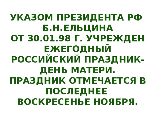 УКАЗОМ ПРЕЗИДЕНТА РФ Б.Н.ЕЛЬЦИНА ОТ 30.01.98 Г. УЧРЕЖДЕН ЕЖЕГОДНЫЙ РОССИЙСКИЙ ПРАЗДНИК- ДЕНЬ МАТЕРИ. ПРАЗДНИК ОТМЕЧАЕТСЯ В ПОСЛЕДНЕЕ ВОСКРЕСЕНЬЕ НОЯБРЯ.