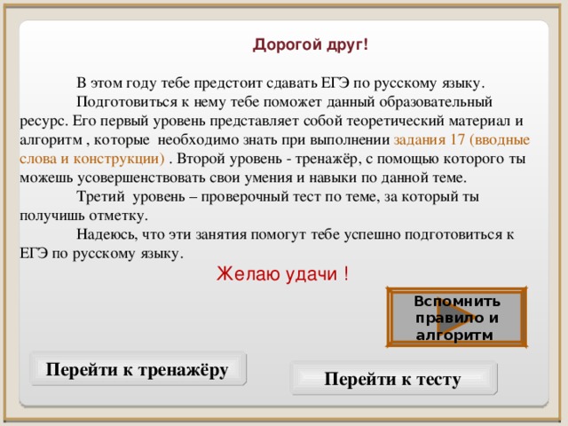 Дорогой друг!   В этом году тебе предстоит сдавать ЕГЭ по русскому языку.  Подготовиться к нему тебе поможет данный образовательный ресурс. Его первый уровень представляет собой теоретический материал и алгоритм , которые необходимо знать при выполнении задания 17 (вводные слова и конструкции) . Второй уровень - тренажёр, с помощью которого ты можешь усовершенствовать свои умения и навыки по данной теме.  Третий уровень – проверочный тест по теме, за который ты получишь отметку.  Надеюсь, что эти занятия помогут тебе успешно подготовиться к ЕГЭ по русскому языку. Желаю удачи ! Вспомнить правило и алгоритм Перейти к тренажёру Перейти к тесту