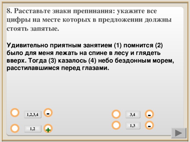 8. Расставьте знаки препинания: укажите все цифры на месте которых в предложении должны стоять запятые.  Удивительно приятным занятием (1) помнится (2) было для меня лежать на спине в лесу и глядеть вверх. Тогда (3) казалось (4) небо бездонным морем, расстилавшимся перед глазами.          - 1,2,3,4 3,4 - 1,3 - 1,2 +