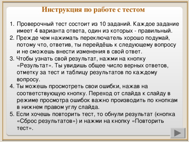 Инструкция по работе с тестом Проверочный тест состоит из 10 заданий. Каждое задание имеет 4 варианта ответа, один из которых - правильный. 2. Прежде чем нажимать переключатель хорошо подумай, потому что, ответив, ты перейдёшь к следующему вопросу и не сможешь внести изменения в свой ответ. 3. Чтобы узнать свой результат, нажми на кнопку «Результат». Ты увидишь общее число верных ответов, отметку за тест и таблицу результатов по каждому вопросу. 4. Ты можешь просмотреть свои ошибки, нажав на соответствующую кнопку. Переход от слайда к слайду в режиме просмотра ошибок важно производить по кнопкам в нижнем правом углу слайда. 5. Если хочешь повторить тест, то обнули результат (кнопка «Сброс результатов») и нажми на кнопку «Повторить тест».